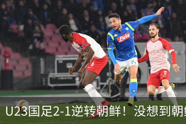 U23国足2-1逆转朝鲜！没想到朝鲜主帅赛后这么说，彻底破防！